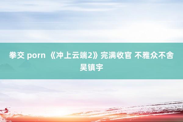 拳交 porn 《冲上云端2》完满收官 不雅众不舍吴镇宇
