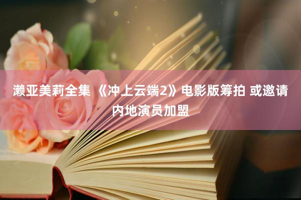 濑亚美莉全集 《冲上云端2》电影版筹拍 或邀请内地演员加盟