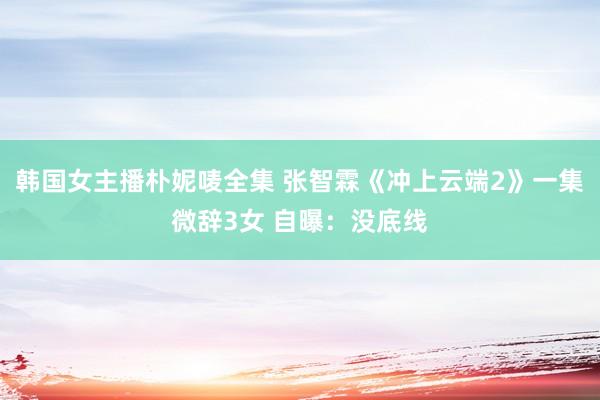 韩国女主播朴妮唛全集 张智霖《冲上云端2》一集微辞3女 自曝：没底线