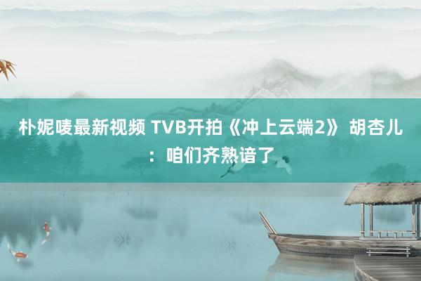 朴妮唛最新视频 TVB开拍《冲上云端2》 胡杏儿：咱们齐熟谙了