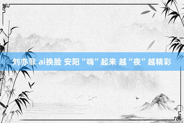 刘亦菲 ai换脸 安阳“嗨”起来 越“夜”越精彩