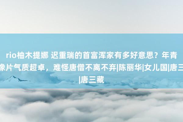 rio柚木提娜 迟重瑞的首富浑家有多好意思？年青时像片气质超卓，难怪唐僧不离不弃|陈丽华|女儿国|唐三藏