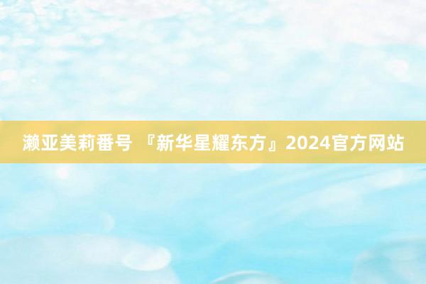 濑亚美莉番号 『新华星耀东方』2024官方网站