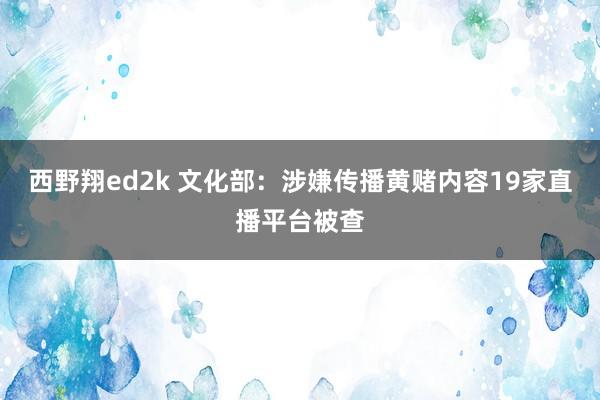 西野翔ed2k 文化部：涉嫌传播黄赌内容19家直播平台被查