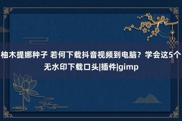 柚木提娜种子 若何下载抖音视频到电脑？学会这5个无水印下载口头|插件|gimp