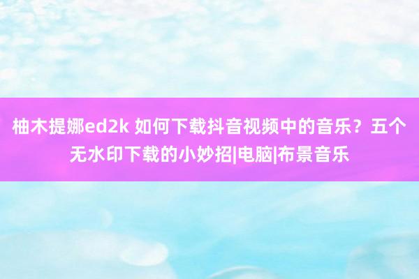 柚木提娜ed2k 如何下载抖音视频中的音乐？五个无水印下载的小妙招|电脑|布景音乐