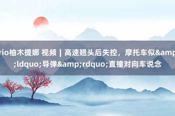 rio柚木提娜 视频∣高速翘头后失控，摩托车似&ldquo;导弹&rdquo;直撞对向车说念