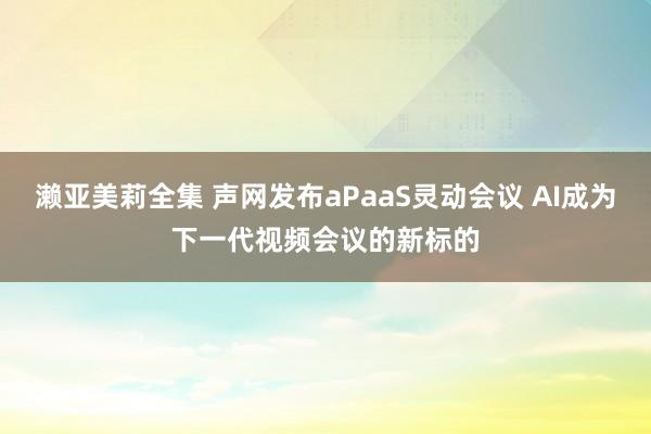 濑亚美莉全集 声网发布aPaaS灵动会议 AI成为下一代视频会议的新标的