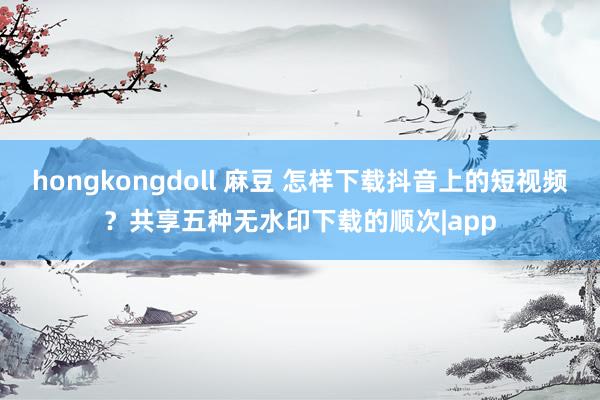 hongkongdoll 麻豆 怎样下载抖音上的短视频？共享五种无水印下载的顺次|app