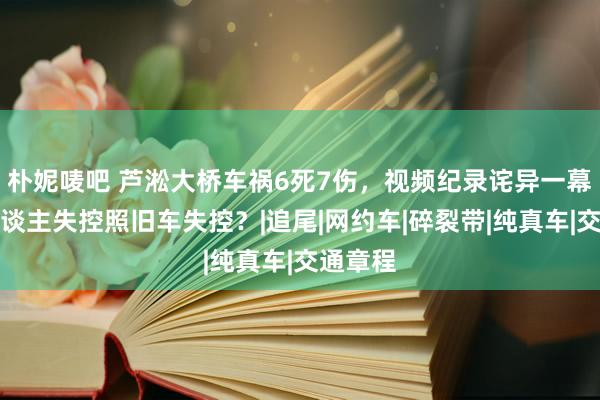 朴妮唛吧 芦淞大桥车祸6死7伤，视频纪录诧异一幕：是东谈主失控照旧车失控？|追尾|网约车|碎裂带|纯真车|交通章程