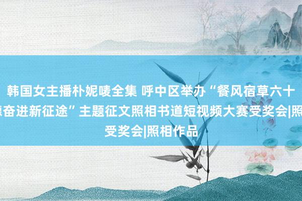 韩国女主播朴妮唛全集 呼中区举办“餐风宿草六十载 感德奋进新征途”主题征文照相书道短视频大赛受奖会|照相作品