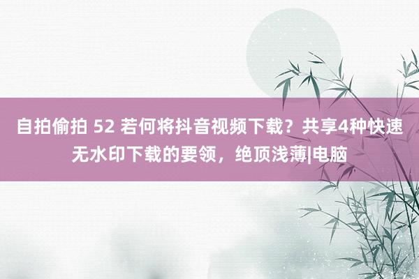 自拍偷拍 52 若何将抖音视频下载？共享4种快速无水印下载的要领，绝顶浅薄|电脑