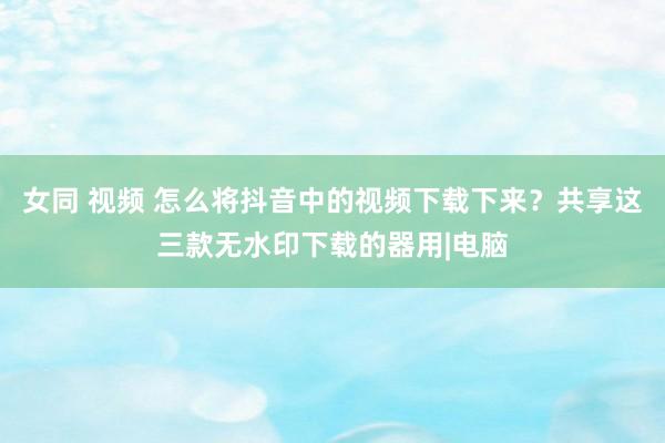 女同 视频 怎么将抖音中的视频下载下来？共享这三款无水印下载的器用|电脑
