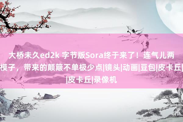 大桥未久ed2k 字节版Sora终于来了！连气儿两款视频模子，带来的颠簸不单极少点|镜头|动画|豆包|皮卡丘|录像机