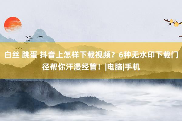 白丝 跳蛋 抖音上怎样下载视频？6种无水印下载门径帮你汗漫经管！|电脑|手机