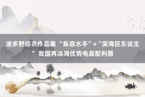波多野结衣作品集 “纵容水手”+“深海巨东谈主” 我国再添海优势电装配利器