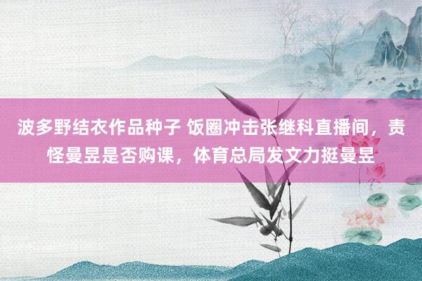 波多野结衣作品种子 饭圈冲击张继科直播间，责怪曼昱是否购课，体育总局发文力挺曼昱