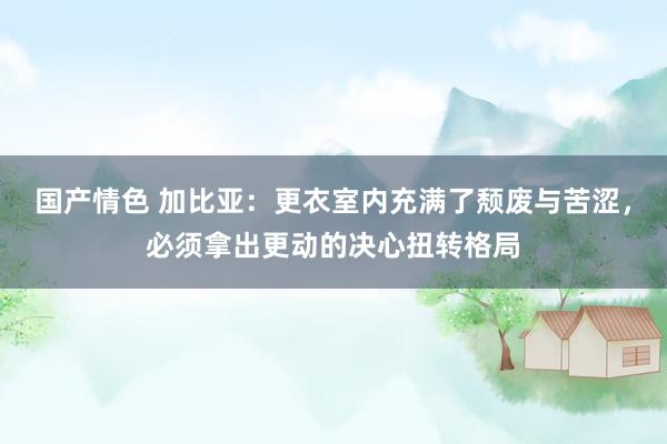 国产情色 加比亚：更衣室内充满了颓废与苦涩，必须拿出更动的决心扭转格局
