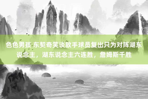 色色男孩 东契奇笑谈敌手球员复出只为对阵湖东说念主，湖东说念主六连胜，詹姆斯千胜