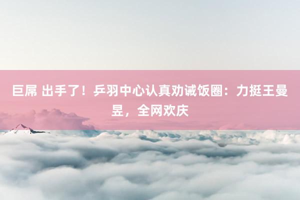 巨屌 出手了！乒羽中心认真劝诫饭圈：力挺王曼昱，全网欢庆