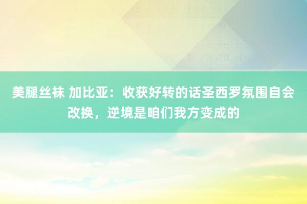 美腿丝袜 加比亚：收获好转的话圣西罗氛围自会改换，逆境是咱们我方变成的