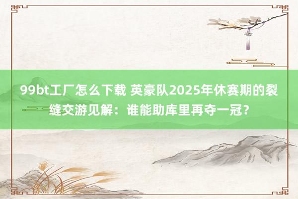 99bt工厂怎么下载 英豪队2025年休赛期的裂缝交游见解：谁能助库里再夺一冠？