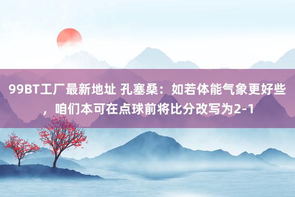 99BT工厂最新地址 孔塞桑：如若体能气象更好些，咱们本可在点球前将比分改写为2-1