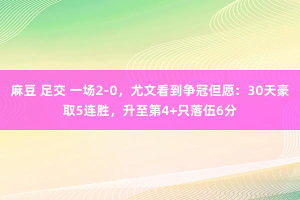 麻豆 足交 一场2-0，尤文看到争冠但愿：30天豪取5连胜，升至第4+只落伍6分