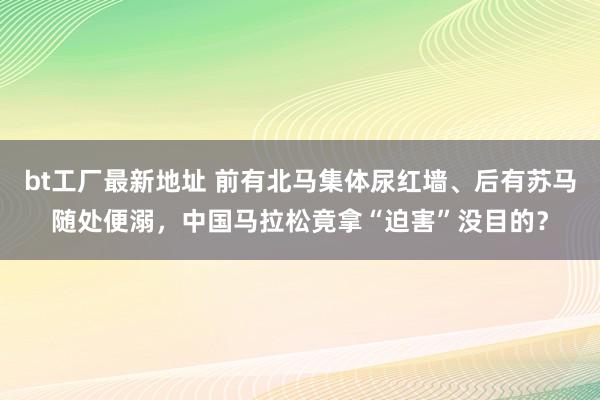 bt工厂最新地址 前有北马集体尿红墙、后有苏马随处便溺，中国马拉松竟拿“迫害”没目的？