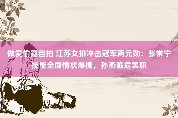做爱偷窥自拍 江苏女排冲击冠军两元勋：张常宁技能全面情状爆棚，孙燕临危罢职