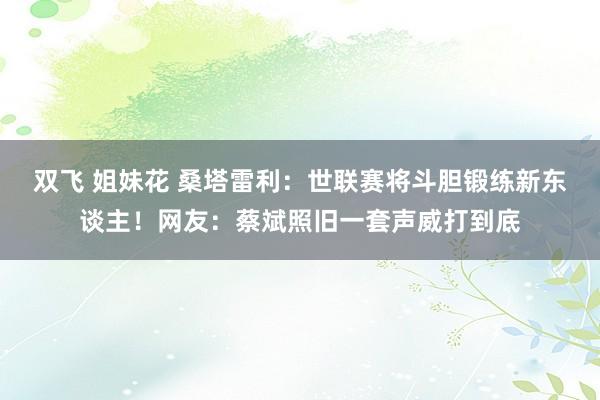 双飞 姐妹花 桑塔雷利：世联赛将斗胆锻练新东谈主！网友：蔡斌照旧一套声威打到底