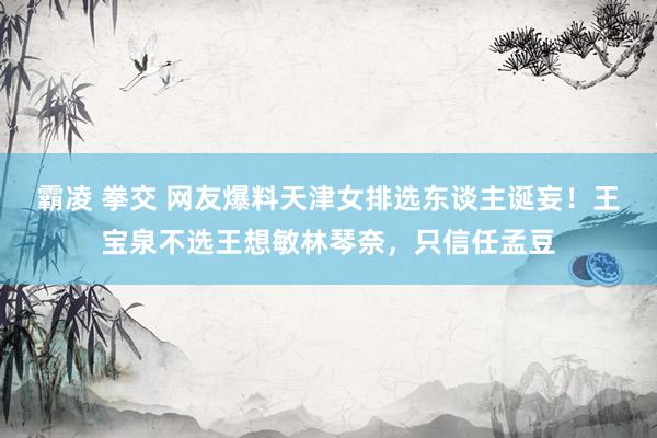 霸凌 拳交 网友爆料天津女排选东谈主诞妄！王宝泉不选王想敏林琴奈，只信任孟豆