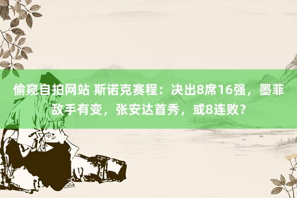 偷窥自拍网站 斯诺克赛程：决出8席16强，墨菲敌手有变，张安达首秀，或8连败？