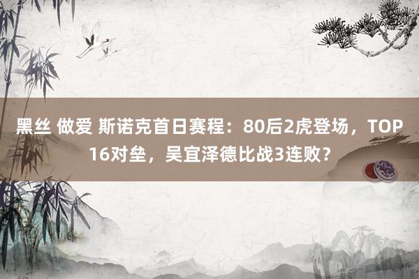 黑丝 做爱 斯诺克首日赛程：80后2虎登场，TOP16对垒，吴宜泽德比战3连败？