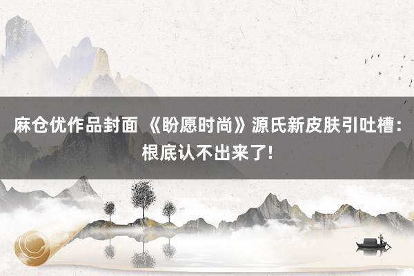 麻仓优作品封面 《盼愿时尚》源氏新皮肤引吐槽：根底认不出来了!