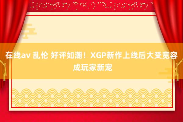 在线av 乱伦 好评如潮！XGP新作上线后大受宽容 成玩家新宠