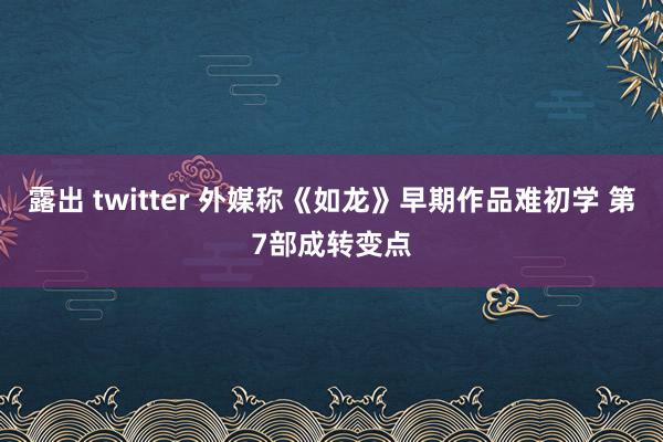 露出 twitter 外媒称《如龙》早期作品难初学 第7部成转变点