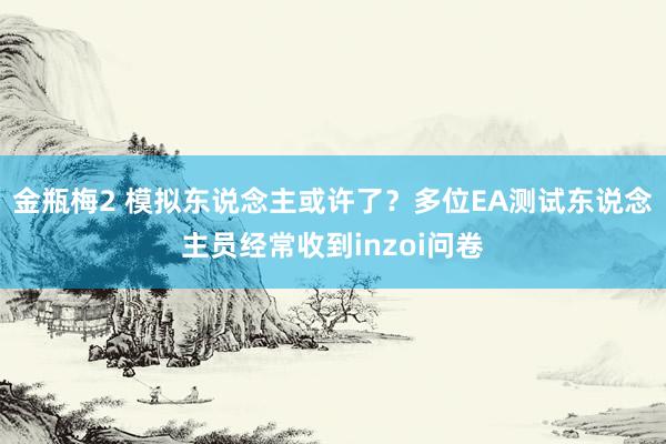 金瓶梅2 模拟东说念主或许了？多位EA测试东说念主员经常收到inzoi问卷