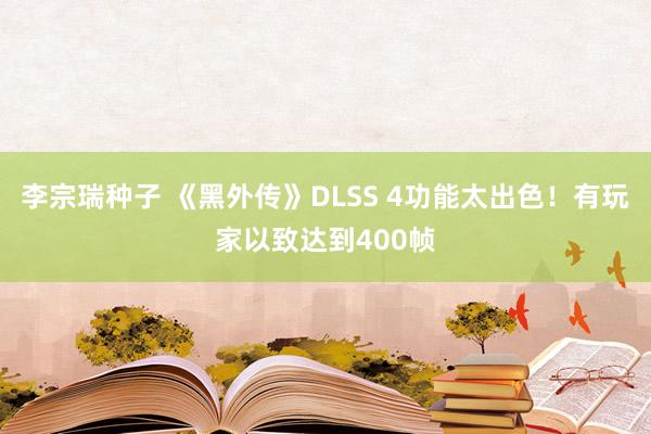 李宗瑞种子 《黑外传》DLSS 4功能太出色！有玩家以致达到400帧