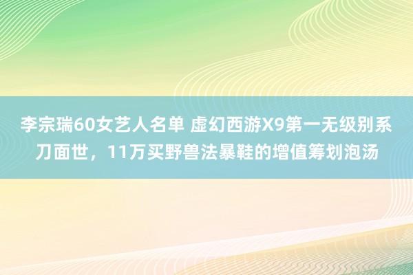 李宗瑞60女艺人名单 虚幻西游X9第一无级别系刀面世，11万买野兽法暴鞋的增值筹划泡汤