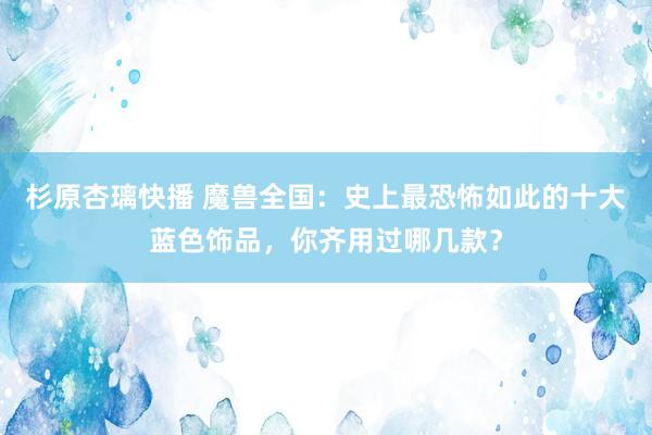杉原杏璃快播 魔兽全国：史上最恐怖如此的十大蓝色饰品，你齐用过哪几款？