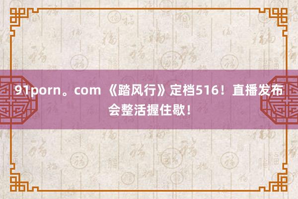 91porn。com 《踏风行》定档516！直播发布会整活握住歇！