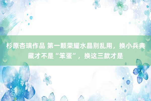 杉原杏璃作品 第一颗荣耀水晶别乱用，换小兵典藏才不是“笨蛋”，换这三款才是