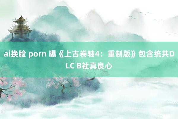 ai换脸 porn 曝《上古卷轴4：重制版》包含统共DLC B社真良心