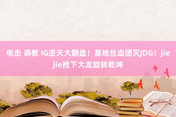 电击 调教 IG逆天大翻盘！基地丝血团灭JDG！jiejie抢下大龙旋转乾坤