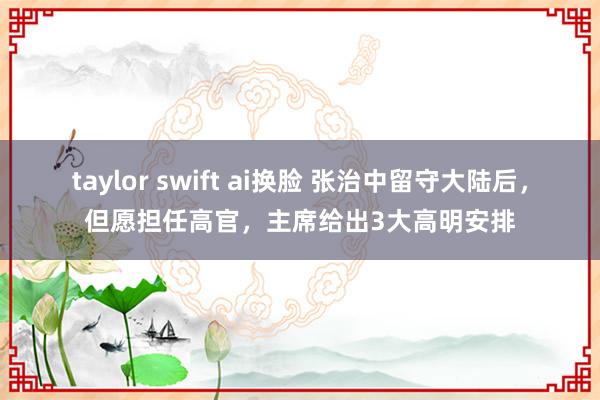 taylor swift ai换脸 张治中留守大陆后，但愿担任高官，主席给出3大高明安排