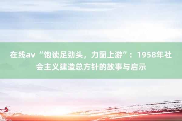 在线av “饱读足劲头，力图上游”：1958年社会主义建造总方针的故事与启示
