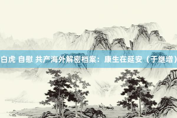 白虎 自慰 共产海外解密档案：康生在延安（于继增）