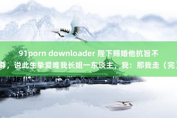 91porn downloader 陛下赐婚他抗旨不尊，说此生挚爱唯我长姐一东谈主，我：那我走（完）