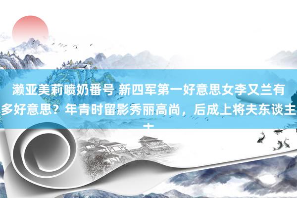 濑亚美莉喷奶番号 新四军第一好意思女李又兰有多好意思？年青时留影秀丽高尚，后成上将夫东谈主